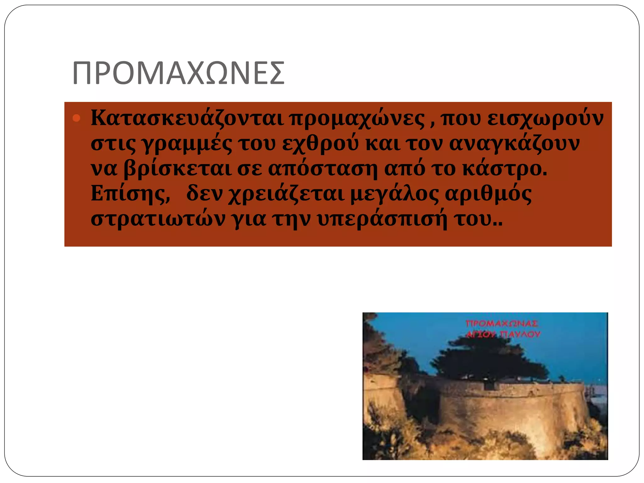 ΠΡΟΜΑΧΩΝΕΣ 
 Κατασκευάζονται προμαχώνες , που εισχωρούν 
στις γραμμές του εχθρού και τον αναγκάζουν 
να βρίσκεται σε απόσταση από το κάστρο. 
Επίσης, δεν χρειάζεται μεγάλος αριθμός 
στρατιωτών για την υπεράσπισή του.. 
 