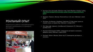 РЕАЛЬНЫЙ ОПЫТ 
• Ресторан Gizo (Konyaaltı, Altınkum mah., Kent Meydani, Antalya, Turkey, 
http://yulia-antalya.com/restorany-antalii-restoran-yaponskoj-kuhni-gizo/) 
• Ресторан «Тортуга», Москва, Рязанский пр-т, 10, стр.2. Работают с июля 
2013 
• Ресторан «Ля Минор», Нахабино, Советская, 33. Два этажа, кухня на 
втором этаже, на первом бар. Работают с ноября 2013 
• Фаст-фуд кафе «Дамикс», Октябрьский, Островского 55. Работают с 
декабря 2013 
• Ресторан Бежаницкого РайПо, совмещение ресторана и магазина, 
фабрики-кухни. Работают с марта 2014. 
• Ресторан «Флеи», Москва, Лялин пер. 8. Совмещение ресторана и 
магазина. 
Корректность работы и востребованность 
функций подтверждена на примере 6 
ресторанов 
 