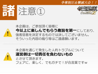諸 
争奪制圧＆撃滅大会！！ 
注意① 
本企画は、ご参加頂く皆様に 
今以上に楽しんでもらう趣旨を第一にしており、 
強者弱者を決定するものでは決してございません。 
そういった内容の煽り等はご遠慮願います。 
本企画を通じて発生した人的トラブルについて 
運営側は一切責任を負わないもの 
とさせて頂きます。 
フェアに、楽しく、でもガチで！が合言葉ですｗ 
 