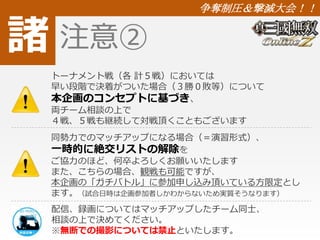 諸 
争奪制圧＆撃滅大会！！ 
注意② 
トーナメント戦（各計５戦）においては 
早い段階で決着がついた場合（３勝０敗等）について 
本企画のコンセプトに基づき、 
両チーム相談の上で 
４戦、５戦も継続して対戦頂くこともございます 
同勢力でのマッチアップになる場合（＝演習形式）、 
一時的に絶交リストの解除を 
ご協力のほど、何卒よろしくお願いいたします 
また、こちらの場合、観戦も可能ですが、 
本企画の「ガチバトル」に参加申し込み頂いている方限定とし 
ます。（試合日時は企画参加者しかわからないため実質そうなります） 
配信、録画についてはマッチアップしたチーム同士、 
相談の上で決めてください。 
※無断での撮影については禁止といたします。 
