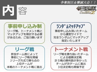 内 
争奪制圧＆撃滅大会！！ 
容 
事前申し込み制 
リーグ戦、トーナメント戦と 
マッチアップを検討する必要 
があるため、ご協力願います 
ﾗﾝﾀﾞﾑﾏｯﾁｱｯﾌﾟ 
事前申し込み頂いたチーム 
から運営サイドで 
完全ランダムにマッチアップ 
指定いたします 
リーグ戦 
参加チーム数によって 
事前にリーグ戦を開催 
Ｊリーグ方式で勝ち点の 
上位チームが 
本戦のトーナメント戦に進出 
トーナメント戦 
リーグ戦を勝ち抜いたチーム 
による優勝決定戦 
計５戦の勝利数が多かった 
チームが次ゲームに進出 
３位決定戦も開催予定 
 