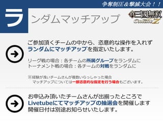 ラ 
争奪制圧＆撃滅大会！！ 
ンダムマッチアップ 
ご参加頂くチームの中から、恣意的な操作を入れず 
ランダムにマッチアップを指定いたします。 
リーグ戦の場合：各チームの所属グループをランダムに 
トーナメント戦の場合：各チームの対戦をランダムに 
※経験が浅いチームさんが複数いらっしゃった場合 
マッチアップについては一部恣意的な指定を行う場合もございます。 
お申込み頂いたチームさんが出揃ったところで 
Livetubeにてマッチアップの抽選会を開催します 
開催日付は別途お知らせいたします。 
 