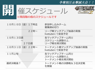 開 
争奪制圧＆撃滅大会！！ 
催スケジュール 
※現段階の仮のスケジュールです 
１０月１０日（金）１７時迄参加申し込みチーム 
募集締め切り 
２２時～ リーグ戦マッチアップ抽選の実施 
livetubeにて配信予定 
１０月１３日週 
～ 
２７日週 
各マッチアップチーム同士 
スケジュール調整の上、 
リーグ戦を順次開始 
１０月３１日（金）２２時～ トーナメント戦マッチアップ抽選の実施 
livetubeにて配信予定 
１１月上旬各マッチアップチーム同士 
スケジュール調整の上、 
トーナメント戦を順次開始 
最終決戦後？ トーナメント戦の決勝戦＆３位決定戦 
を開催 
 