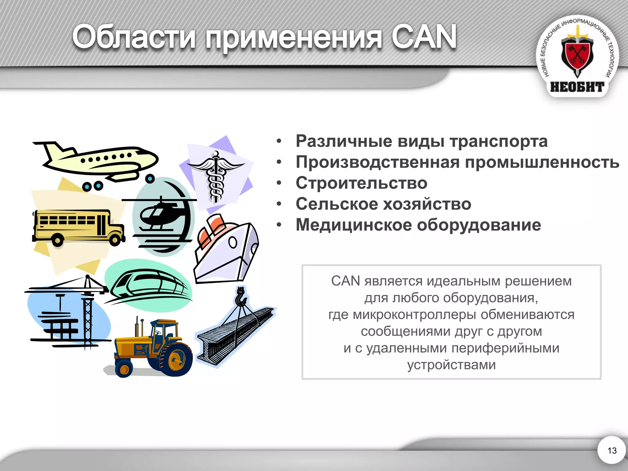 • Различные виды транспорта 
• Производственная промышленность 
• Строительство 
• Сельское хозяйство 
• Медицинское оборудование 
CAN является идеальным решением 
для любого оборудования, 
где микроконтроллеры обмениваются 
сообщениями друг с другом 
и с удаленными периферийными 
устройствами 
13 
 