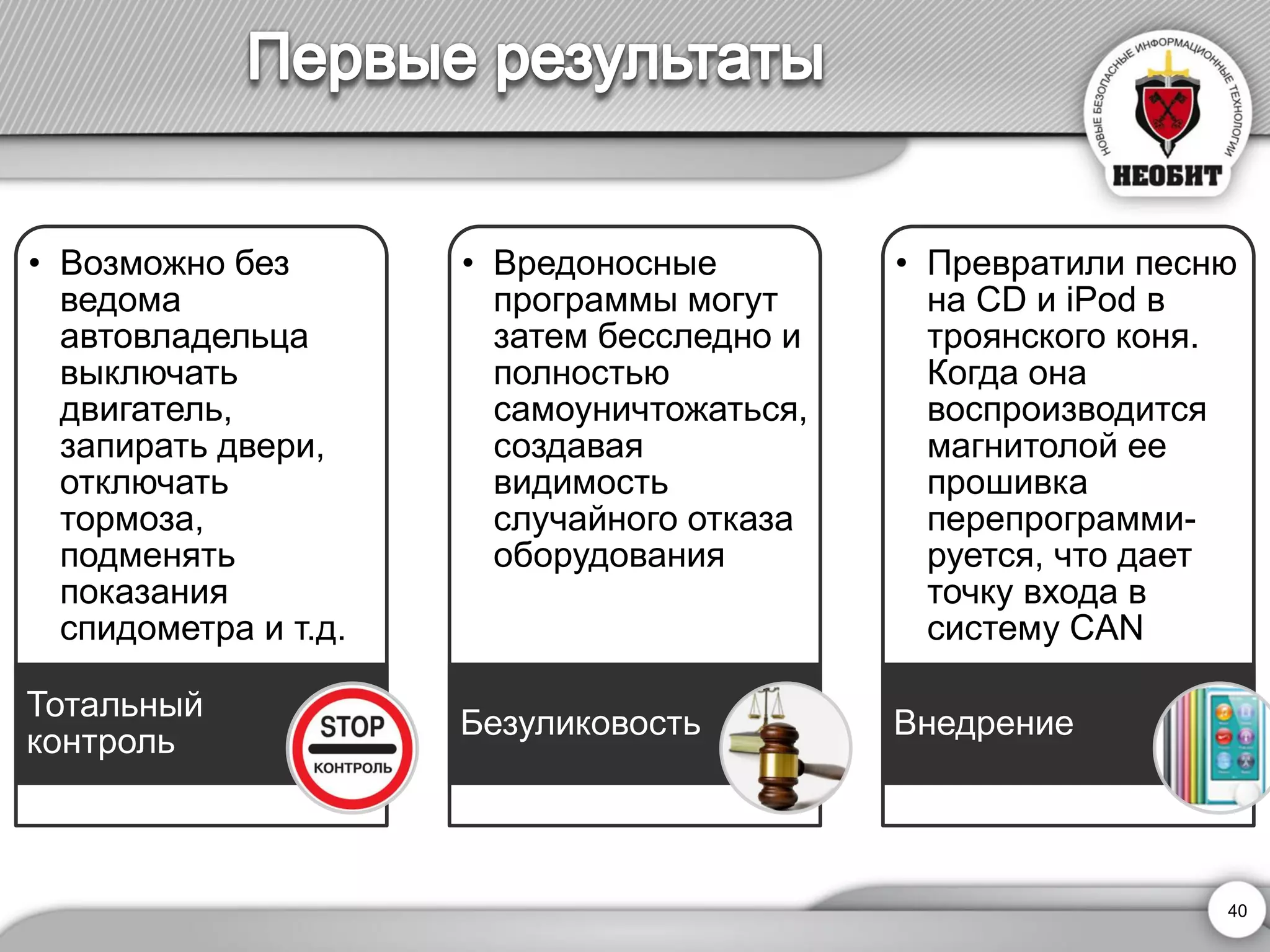 •Возможно без ведома автовладельца выключать двигатель, запирать двери, отключать тормоза, подменять показания спидометра и т.д. 
Тотальный контроль 
•Вредоносные программы могут затем бесследно и полностью самоуничтожаться, создавая видимость случайного отказа оборудования 
Безуликовость 
•Превратили песню на CD и iPod в троянского коня. Когда она воспроизводится магнитолой ее прошивка перепрограмми- руется, что дает точку входа в систему CAN 
Внедрение 
40 
 