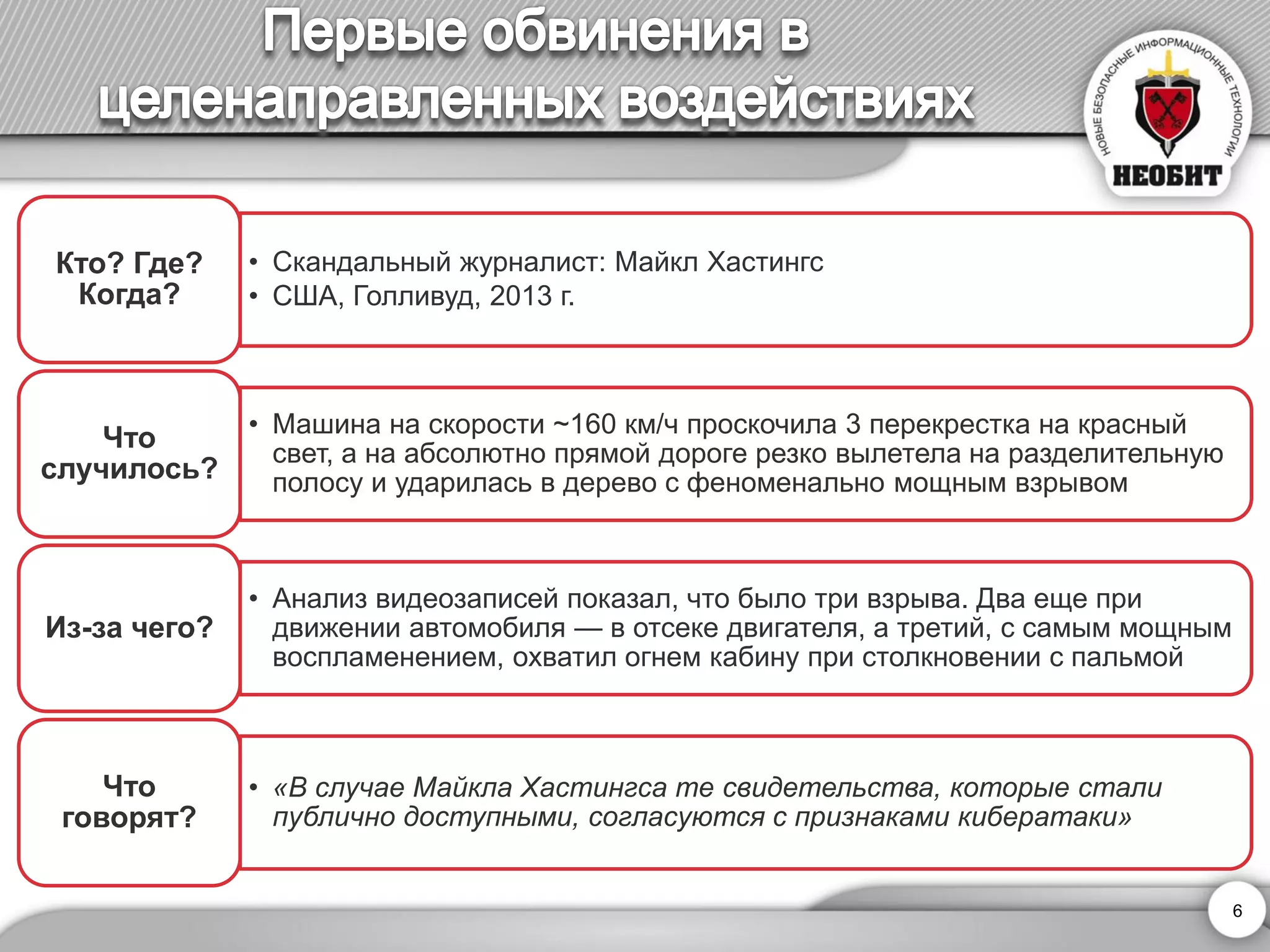 •Скандальный журналист: Майкл Хастингс 
•США, Голливуд, 2013 г. 
Кто? Где? Когда? 
•Машина на скорости ~160 км/чпроскочила 3 перекрестка на красный свет, а на абсолютно прямой дороге резко вылетела на разделительную полосу и ударилась в дерево с феноменально мощным взрывом 
Что случилось? 
•Анализ видеозаписей показал, что было три взрыва. Два еще при движении автомобиля —в отсеке двигателя, а третий, с самым мощным воспламенением, охватил огнем кабину при столкновении с пальмой 
Из-за чего? 
•«В случае Майкла Хастингсате свидетельства, которые стали публично доступными, согласуются с признаками кибератаки» 
Что говорят? 
6 
 