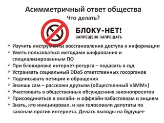 Асимметричный ответ общества 
Что делать? 
➢ Изучить инструменты восстановления доступа к информации 
➢ Уметь пользоваться методами шифрования и 
специализированным ПО 
➢ При блокировке интернет-ресурса – подавать в суд 
➢ Устраивать социальный DDoS ответственных госорганов 
➢ Подписывать петиции и обращения 
➢ Знаешь сам – расскажи друзьям (общественный «SMM») 
➢ Участвовать в общественных обсуждениях законопроектов 
➢ Присоединяться к онлайн- и оффлайн-забастовкам и акциям 
➢ Знать, кто инициировал, и как голосовали депутаты по 
законам против интернета. Делать выводы на будущее 
 