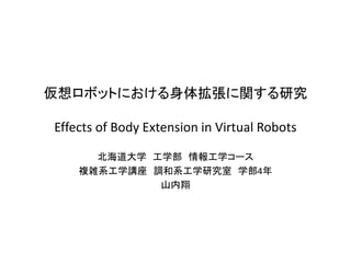 仮想ロボットにおける身体拡張に関する研究 Effects of Body Extension in Virtual Robots 
北海道大学 工学部 情報工学コース 
複雑系工学講座 調和系工学研究室 学部4年 
山内翔  