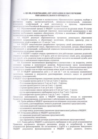 4. цпли' содшРх{Анив' оРгАн|13^ц1ш1 11 оБвспвчвнип, 
оБРАзовАтвльного пРоцг ссА 
:;_]оу самостоятельно в ооуществ.1ен]111 образовате--1ьного процесса' подборе и 
кадров' научно-методинеской. фттнансово-эконо1ичеокой, социально_ 
хозяйственной и иной деяте-1ьност1] в пределах' определеннь1х 
: ; тв ом Российской Федерап ии'т |+аст оя1ци}{ !ставом. 
]:эзовательньтй процесс в йБ{Ф} ос1цеств"1яется на русском язьтке. Б 
--;1а1ьного заказа родителей (законньг' пред,ставителей) воспитанников 
-,5ходимого кадрового обеспечения. об1'нение и воспитание в йБ{Ф} 
случае 
и при 
мо)кет 
! _ ься на инь!х язь1ках народов Росоирт. 
: ] 1Бдоу реализует образовательнь1е програ{мь1 дотпкольного образования 
] -,'. :аправленности, и обеспечивает воспитание' обунение, присмотр, уход и 
:-.-:_,]е ]етей в возрасте от ],5 лепо ёо 7 летэт. : ]'15.]оу самостоятельно разрабатьтвает програ]1п.{у своей деятельности с у{етом 
::_,:._;-:.:]": 11 организаций, особенностей социатьно-экономического развития региона и 
_ ] . . :' .::.]-культур!1ь1х традиции. 
: ] з 1Бдоу в перву}о очередь приниматотся дети работатогших одиноких родителей, '-: .:'.-.: :'::терей, инвалидов 1 и 11 групп; дети из многодетньгх семей; дети' находящиеся 
' _-:...:: _]ети, родители (один из родителей) которьгх находятся на военной слу>кбе; дети 
: : ' ] _ _.:_ }1 вь1ну}|(денньтх переселенцев' отудентов. 
_ _ ;ч-)Ё1]{Ё[€Ёт воспитанников формируется в соответствии с их возраотом, г{етом 
: _ .;::]':--.:.' зз1-]ооорооввььяя ии п[1ссииххииччеесоккооггоо гр)аа3зввииттиияя.. 11{{ооммппллееккттооввааннииее гг-р!]уупппп ввооссппииттааннннииккоовв 
: - : - 
_.: 
_ ]я з течение года по мере поступления новь1х детей и на]1ичия свободньтх мест. 
] - з '1Бдоу принима}отся дети с ],5 летп ёо 7 летп на основании медицинского 
::-.:_:]:.:!. заявления и документов удостоверя}ощих личность одного из родителей 
:]. -- н,::]! представителей). 
: ]'1Б]с)} {огут функционировать следутощие группь| общеразвиватощей направленности: 
- 1-я :т._тадтшая группа (дети от 1,5 лет до 3 лет)- 2 группьт; 
_ 1]-я :тлад1пая группа (дети от 3 лет до 4 лет) _ 2 группьт; 
_ .:е.]няя группа (дети от 4 лет до 5 лет) - 1 группа; 
- .тар1пая группа (дети от 5 лет до 6 лет) - 1 группа; 
- 1.о_]готовительная к 1школе гр}.ппа (дети от 6 лет до 7 лет) - 1 группа 
-:р ппа кратковременного пребь1вания (лети от 4 до 7 лет)- 2 группьт 
- р]зновозраотная групг|а (дети от 3 лет до 7 лет) - 1 группа 
]:е:е.-тьная наполняемость групп в 4Б!Ф} определяется, иоходя из нормативов 
]ю.:жетного финансирования, в соответствии с действутощим законодательством РФ' 
-1.8' |{рием ребенка в 4Б[Ф} производится на основании следу}ощих документов: 
-.]ок}ъ'1ента' удоотоверятощих личность родителей (законньтх представителей); 
- заяв-11ения родителей (законньтх представителей); 
- 1е.]ицинского закл}очения; 
_ ;оговора между родителями (законнь1ми представителями) ребенка и }м1Б[Ф}. 
4.9. Фтчисление ребенка из 1м1Б!Ф} производится: 
_ по заявлени}о родителей (законнь|х представителей); 
_ по медицинскому закл}очени1о; 
- при нару1пении условий договора родителями (законньтми представителями). 
4.10. Ре>ким работьт мБдоу и длительность пребьвания в нем детей устанавлива}отся 
|1равилаптгт внутреннего трудового распорядка, иоходя из потребностей, а также 
возможностей финансирования. |1о согласовани}о с [ор}Ф и с разре1пения 3аведу[ощего 
4Бдоу допускается функционирование в 4Б[Ф} групп дневного' ночного, 
12 
 