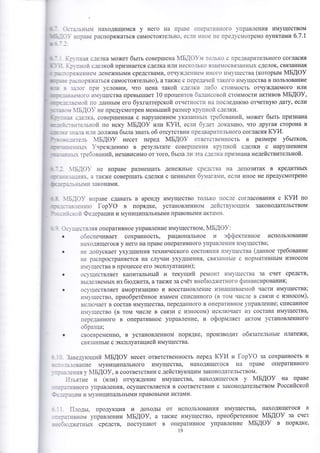 :_:-тьньпт находящимся у него на праве [1перат!{вного }'правления имуществом 
- - )- вправе распоря}т(атьоя самостоятельно. ес.111 11ное не пре.]усп{отрено пунктами 6.7.1 
].:.' пная сделка мо)кет бьтть совер1пена }у1БАФ-:т то.1ько с предварительного согласия 
. !.г''тноЁт с:елкой признается оделка или неско.-1ько вза}11освязанньп( сделок' овязанна'1 
_ - _:я/кен1.{е1 денежнь1ми средствами' отчуя(.]ен11е{ ,'{ного 1.т1}'1цества (которьтм мБдоу 
_.:-:]споря'Ааться самостоятельно), атак}ке с пере.]аче!"1 такого имуществав поль3ование 
- з}1ог при условии, что цена такой сде--тктт ;тттбо стоимость отчу)кдаемого или 
::]е{ого 111ущества превь|1шает |0 процентов ба-тансовой стоимости активов мБдоу, 
:-:.}3!Ф1"{ по даннь1м его бухгалтерской отчетност11 на последн}о}о отчетну1о дату, ест1и 
:': 1БАФ}/ не предуомотрен меньтпий размер крхттной сделки. 
;я с_]е.1ка. совер1шенна'1 с нару1пением указанньг( требований, может бьтть признана 
.:в1!те.-1ьной по иску мБдоу или |{!||, еслгт б1':ет доказано' что другая сторона в 
з:а-1а 11-111 долх{на бьтла знать об отоутствии предвар!1тельного согласия куи. 
-;1те.1ь мБдоу несет перед мБдоу ответственность в р[шмере убьттков, 
:-]ньг !нре>кденито в результате совер1пения кр1-пной сделки с наруп1ением 
-ь:х щебований, незавиоимо от того' бьтла ли эта с.]е.-]ка признана недействительной. 
- : ]''!Б.]о}- не вправе размещать 
]] '-:..::;- 1б|. а также совер111ать сделки 
]| : -: ] ']53Бп1]1 законами. 
денежнь1е сре.]ства на депозитах в кредитньгх 
с ценньш{и бт:тага:лтт, если иное не предусмотрено 
' ] ; -- _:3.]3Ё11}Ф [ор}Ф в порядке' установленно]!1 дейтств1тощим законодательством 
: . : 
" 
:,:.. ]"{ Федерации и м}.ниципштьнь|ми правовь1ми акта}{1{. 
- :-" шеств-_тяя оперативное управление имуществом' йБАФ}: 
. обеспечивает сохранность, рациональное и эффективное использование 
наодящегося у него на праве оперативного }т1равления имущества; 
. не .]опу0кает ухуд1пения технического состоян!1я }.1}1}1цества (ланное требование 
не распространяется 1та олучаи ),худ1шения' связаннь1е с нормативнь1м износом 
!1}!}'щества в процессе его эксплуатации); 
. ос}'ществляет капитальньтй и текущий ремонт и1ущества за счет средотв' 
вьцеляемь1х из б}од}1{ета' атакх(е за счёт внебюдх;етного финансирования; 
о ос}'1!еотвляет амортизаци|о и воостановление изнатшивает':ой части имущества; 
111).щество, приобретённое взамен списанного (в топп ч1-{сле в связи с износом), 
вк--11очает в состав имущества, переданного в оперативное управление; списанное 
1{1}'щество (в том числе в связи с износом) исклгонает из состава имущества' 
переданного в оперативное управление' и оформляет актом установленного 
образша; 
0 своевременно' в установленном порядке' производит обязательнь1е платежи' 
связаннь1е о эксплуатацией имущества. 
. . 3авелу1ощий мБдоу неоет ответственность перед 1{}{,1 и [ор}Ф за сохранность и 
_ =:.]ьзование м}.ниципального имущества, находящегося на праве оперативного 
. ] ::.-1€!{!1-51 у йБ!Ф}' в соответствии с действутощим законодательством. 
11зъятие и (или) отчуждение имущества, находящегося у мБдоу яа праве 
_-:]тт{вного управления, ооуществляется в соответотвии с законодательотвом Российской 
] _::ации - 
и 1,1}'1{иципальнь1ми правовьтми актами. 
--:зт1твном управлении 4Б!Ф}' а также имущество, приобретенное мБдоу за счет 
-:-],о.]жетньтх средств, поступатот в оперативное управление йБ!Ф} в порядке) 
19 
 