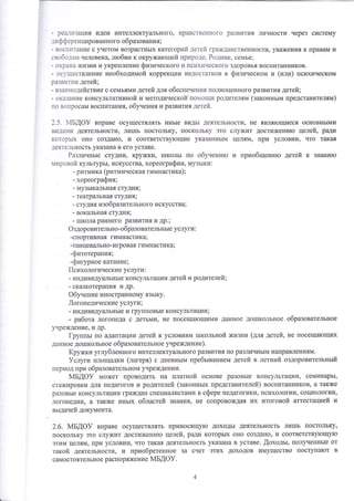 - реа1]'!зацутя идеи интеллектуального' нравственного развития личнооти через систему 
.штф ф еренцированного образования; 
- восп]1тание с учетом возрастнь1х категорий детей щажданственнооти' уважения к правам и 
свобо.:ам человека' лтобви к окружатощей природе, Родине' семье' 
- охрана жизни и укрепление физинеокого и психического здоровья воспитанников. 
- ос}1ществление необходимой коррекции недостатков в физинеском и (или) психическом 
р.швитии детей; 
- вза|о'одейотвие с семьями детей для обеспечения полноценного развития детей; 
- оказание консультативной и методической'помощи родителям (законньтм представителям) 
по вопрооам воспитания, обунени я и развития детей. 
2.5. мБдо} вправе осуществлять инь1е видь1 деятельнооти, не являтощиеся основнь1ми 
вида1и деятельности, ли1пь постольку, поскольку это служит достих{енито целей, ради 
которьгх оно создано' и ооответству!ощие указаннь1м целям, при условии, что т€1ка,{ 
деятельность ук€шана в его уставе. 
Различньте отудии, крух{ки, 1школь! по обуненито и шриобщенито детей к 3нани}о 
мировой культурь1' искусства, хореографии, музьтки : 
- ритмика (ритминеска'т гимнастика) ; 
хореография; 
- музь1кальная отудия, 
- театральная с1удия; 
- студия изобразительного искусства; 
- вокальная студия; 
- 1пкола раннего развития и др.; 
Фздоровительно-образовательнь|е услуги : 
-спортивная гимнаотика; 
-танцевально-игровая гимнаотика; 
-фитотерапия; 
-фигурное катание; 
|[сихологические услуги : 
- индивидуа]|ьнь1е консультации детей и родителей; 
сказкотера|ия и др. 
Фбунение иностранному язь1ку. 
.[огопедические услуги; 
- р1ъ1 д4виду €1льнь1е и гр упп о в ь1е ко нсульт ации ; 
- работа логопеда о детьми, не посеща1ощими данное до1школьное образовательное 
учрех{дение, и др. 
[руппьт по адаптации детей к условиям тпкольной )кизни (для детей, не посеща}ощих 
данное до1школьное образовательное унреждение). 
1{ружки углубленного интеллектуального развития по различнь|м направлениям. 
9слуги площадки (лагеря) с дневнь1м пребьтванием детей в летний оздоровительньтй 
период при образовательном учре}кдении. 
мБдоу может проводить на платной основе разовь1е консультации, семинарь1' 
стажировки для педагогов и родителей (законнь1х представителей) воопитанников, а такя{е 
разовь!е консультации граждан опециш1истами в сфере педагогики' поихологии' социологии' 
логопедии' а также инь1х облаотей 3нания' не сопровождая их итоговой аттестацией и 
. вт,тданей документа. 
2.6. мБдо} вправе осущеотвлять приносящу}о доходь1 деятельность ли1шь поотольку' 
г{оокольку это служит достиженито целей, ради которь|х оно создано' и соответству'ощу}о 
этим целям' при уоловии' что така'{ деятельнооть указана в уставе. .{оходьт, полученнь1е от 
такой деятельности, и приобретенное за счет этих доходов имущество поступа}от в 
самоотоятельное распоряжение 1м1Б,(Ф}. 
 
