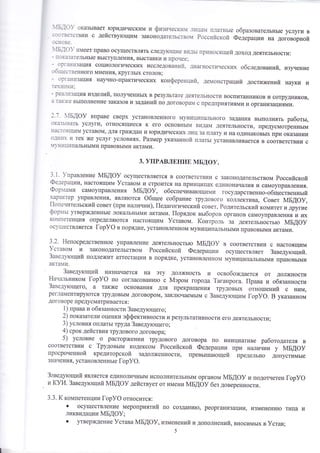 ].1Б.]о}' оказь1вает }оридическим и физическ]1{ _т{ца{ платнь1е 
] с.тФ18ё1€1Бути о дейотву}ощим законодательство1 Российской 
_11снове. 
Б.1 о}' имеет право осуществлять следу[ощие в1{.]ь1 приносящей - доход деятельнооти: показательньте вь1ступления' вь1ставки и прочее: 
- орган}1зация социологических иоследований, диагностических обследований, изуление 
с-'тбтцественного мнения' кругльтх столов ; _ организация научно-практичеоких конференций, демонстраций достижений науки и тен]|ш1' 
- реа1т1зацияиздолий, полученнь1х в результате деятельности воспитанников и сотрудников, 
а таю'{(е вь!полнение заказов и заданий по договорам с предприятиямии организациями. 
]'7' Бдо} вправе сверх уотановленного муниципального задания вь1полнять работьт, оказьтвать уолуги) относящиеся к его основнь1м видам деятельности' г{редусмотреннь1м 
настоящим уставом, для граждан и торидических лиц за плату и на одинаковьп( при оказании 
о']н]тх и тех )ке услуг условиях. Размер щазанной плать1 устанавливается в соответствии с 
{1{!1ц}1пальнь1ми правовьтми актами. 
3. упРАвлвнив мБдоу. 
3'|' }правление мБдоу осущеотвляется в соответствии с законодательством Российской 
Фе:ерации' наотоящим }ставом и строится на принципах единох{ачалияи самоуправления. 
Фор:тами самоуправления мБдоу, обеспечйва}ощими государственно-общественньтй 
характер управления' явля1отся Фбшее собрание трудового коллектива, €овет мБдоу, 
|1опечительский совет (при налинии), |1едаг'.'.'"'."й "''"', Родительский комитет и другие 
фор:тьт утвер)кденнь1е локальнь1ми актами. |{орядок вьтборов органов самоуправ летия у!' ртх ко}1петенция определятотся настоящим }ставом. (онтроль за деятельность1о мБдоу 
ос}/ществляетоя [ор)/Ф в порядке' уотановленном м}.ниципальнь1ми правовь1ми актами. 
3.2. Ёепосредотвенное управление деятельность}о мБдоу 
9ставом 14 законодательством Российской Федерации 
3аведутощий подлех<ит аттестации в порядке' установленном 
актами. 
3аведутощий назначается на эту должнооть и освобо>кдается от должности Ёачальником [ор)/9 по согласовани}о с 1м{эром города ?аганрога. |{рава и обязанности 
3авед1тощего, а так)ке основания для прекратт1ения трудовь|х отнотпений с ним' 
регламентирутотся трудовь1м договором, закл}очаемь1м с 3аведутощим [ор}Ф. Б указанном 
договоре предусматриваетоя : 
1) права и обязанности 3аведутощего; 
2) показатели оценки эффективности и результативности его деятельнооти; 
3) условия оплать{ тРуда 3аведутощего; 
4) срок дейотвия трудового договора; 
5) условие о раоторх(ении трудового договора по инициативе работодателя в 
соответствии с ?рудовьтм кодексом Российской Федерации г{ри на;|ичии у мБдоу 
просроиенной кредиторской задол)кеннооти' превьттпатощей предельно допустимь1е 
з1{ачения' установленньте [ор}Ф. 
3:':ведутощий являето.я единоличньтм исполнительньтм органом мБдоу и подотчетен [ор}Ф 
и (}Р1. 3аведутощий йБ{Ф9 действует от имени мБдоу без довереннооти. 
з.з. к компетенции [ор}Ф относится: 
' осуществление мероприятий по создани}о, реорганизации' измененито тила и 
ликвидации :{БАФ}; 
' утвер)|{дение }става мБдоу, изменений и дополнений' вносимьтх в }став; 
5 
образовательньте услуги в 
Федерации на договорной 
в соответствии с настоящим 
осуществляет 3аведутощий. 
муниципальнь1ми правовь1ми 
 