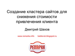 Создание кластера сайтов для 
снижения стоимости 
привлечения клиента 
Дмитрий Шахов 
www.remarka.info bablorub.blogspot.ru 
 