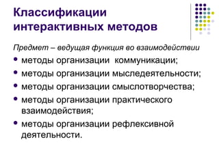 Классификации 
интерактивных методов 
Предмет – ведущая функция во взаимодействии 
 методы организации коммуникации; 
 методы организации мыследеятельности; 
 методы организации смыслотворчества; 
 методы организации практического 
взаимодействия; 
 методы организации рефлексивной 
деятельности. 
 
