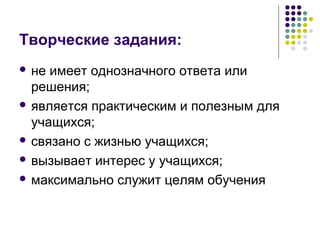 Творческие задания: 
 не имеет однозначного ответа или 
решения; 
 является практическим и полезным для 
учащихся; 
 связано с жизнью учащихся; 
 вызывает интерес у учащихся; 
 максимально служит целям обучения 
 