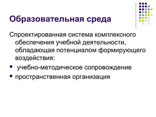 Образовательная среда 
Спроектированная система комплексного 
обеспечения учебной деятельности, 
обладающая потенциалом формирующего 
воздействия: 
 учебно-методическое сопровождение 
 пространственная организация 
 