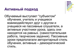 Активный подход 
Обучаемый выступает "субъектом" 
обучения, учитель и учащиеся 
взаимодействуют друг с другом и 
учащиеся не пассивные слушатели, а 
активные участники урока, здесь они 
находятся на равных. (самостоятельная 
работа, творческие задания). Пассивныe 
уроки предполагали авторитарный стиль 
обучения, активные – демократический 
стиль. 
 