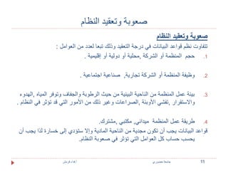 صعوبة وتعقيد النظام 
صعوبة وتعقيد النظام 
تتفاوت نظم قواعد البيانات في درجة التعقيد وذلك تبعا لعدد من العوامل : 
1. حجم المنظمة أو الشركة ,محلية أو دولية أو إقليمية . 
2. وظيفة المنظمة أو الشركة تجارية, صناعية اجتماعية . 
3. بيئة عمل المنظمة من الناحية البيئية من حيث الرطوبة والجفاف وتوفر المياه ,الهدوء 
والاستقرار ,تفشي الأوبئة ,الصراعات وغير ذلك من الأمور التي قد تؤثر في النظام . 
4. طريقة عمل المنظمة ميداني, مكتبي ,مشترك. 
قواعد البيانات يجب أن تكون مجدية من الناحية المادية وإلا ستؤدي إلى خسارة لذا يجب أن 
يحسب حساب كل العوامل التي تؤثر في صعوبة النظام. 
11 جامعة خضوري أ.فداء قرمش 
 