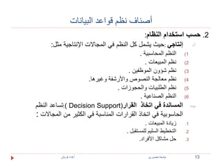 أصناف نظم قواعد البيانات 
2. حسب استخدام النظام: 
أ- إنتاجي :حيث يشمل كل النظم في المجالات الإنتاجية مثل: 
1) النظم المحاسبية . 
2) نظم المبيعات . 
3) نظم شؤون الموظفين . 
4) نظم معالجة النصوص والأرشفة وغيرها. 
5) نظم الطلبيات والحجوزات . 
6) النظم الصناعية . 
تساعد النظم :) Decision Support( ب- المساندة في اتخاذ القرار 
الحاسوبية في اتخاذ القرارات المناسبة في الكثير من المجالات : 
1. زيادة المبيعات . 
2. التخطيط السليم للمستقبل . 
3. حل مشاكل الأفراد. 
13 جامعة خضوري أ.فداء قرمش 
 