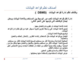 أصناف نظم قواعد البيانات 
:) DBMS( وظائف نظم إدارة قواعد البيانات 
إدارة نظم قواعد البيانات تلعب دور الوسيط بين المستخدم وقاعدة البيانات ويمكن 
إجمال الوظائف التي تؤديها على النحو التالي: 
1. إنشاء قاعدة البيانات أو تطويرها والتعامل معها . 
2. تحميل قاعدة البيانات على واسطة تخزين ثانوية مسيطر عليه من قبل نظام إدارة قواعد 
البيانات. 
3. توضيح طبيعة قاعدة البيانات . 
4. التعامل مع قواعد البيانات مثل الاستعلام ,إنشاء التقارير ,الإدخال ,الحذف والتعديل 
والتحديث. 
5. المعالجة المتزامنة ومشاركة أكثر من مستخدم لتسمح قاعدة البيانات لأكثر من مستخدم 
لتسمح قاعدة البيانات لأكثر من مستخدم بالدخول بالدخول والتعامل معها بشكل متزامن . 
6. الحماية ويقصد بذلك حماية النظام من أخطاء أو إخفاقات المعدات ومنع الأشخاص الغير 
مخولين من استخدام النظام. 
7. صيانة النظام والسماح بتطوير المعايير 
8. عرض البيانات لاستخدامها والاستفادة منها ومعاينتها . 
15 جامعة خضوري أ.فداء قرمش 
 
