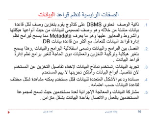 الصفات الرئيسية لنظم قواعد البيانات 
على كتالوج يقوم بتخزين وصف لكل قاعدة DBMS 1. ذاتية الوصف تحتوي 
بيانات منشئة من خلاله وهو وصف تصميمي للبيانات من حيث أنواعها هيكلتها 
مما يسمح لبرامج نظم Metadata والشروط والمعايير عليها وهو ما يعرف 
.DB إدارة قواعد البيانات للتعامل مع أكثر من قاعدة بيانات 
2. الفصل بين البرامج والبيانات وتسمى استقلالية البرامج والبيانات ,وهذا يسمح 
بتغير هيكلية وتركيبة التخزين والعمليات دون الحاجة لتغير برامج نظم إدارة 
قواعد البيانات . 
3. تجريد البيانات ,تستخدم نماذج البيانات لإخفاء تفاصيل التخزين عن المستخدم 
لان تفاصيل أنواع البيانات وأماكن تخزينها لا يهم المستخدم . 
4. مساندة ودعم الأشكال المتعددة للبيانات فكل مستخدم يمكنه مشاهدة شكل مختلف 
لقاعدة البيانات حسب اهتمامه . 
5. مشاركة البيانات والمعالجة الإجرائية لعدة مستخدمين حيث تسمح لمجموعة 
المستخدمين بالعمل والاتصال بقاعدة البيانات بشكل متزامن . 
16 جامعة خضوري أ.فداء قرمش 
 