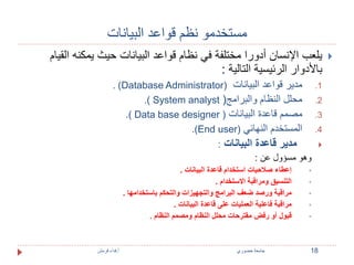 مستخدمو نظم قواعد البيانات 
يلعب الإنسان أدورا مختلفة في نظام قواعد البيانات حيث يمكنه القيام  
بالأدوار الرئيسية التالية : 
. )Database Administrator( 1. مدير قواعد البيانات 
.) System analyst ( 2. محلل النظام والبرامج 
.) Data base designer ( 3. مصمم قاعدة البيانات 
.)End user) 4. المستخدم النهائي 
مدير قاعدة البيانات :  
وهو مسؤول عن : 
إعطاء صلاحيات استخدام قاعدة البيانات .  
التنسيق ومراقبة الاستخدام .  
مراقبة ورصد ضعف البرامج والتجهيزات والتحكم باستخدامها .  
مراقبة فاعلية العمليات على قاعدة البيانات .  
قبول أو رفض مقترحات محلل النظام ومصمم النظام .  
18 جامعة خضوري أ.فداء قرمش 
 