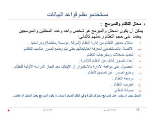 مستخدمو نظم قواعد البيانات 
محلل النظام والمبرمج :  
يمكن أن يكون المحلل والمبرمج هو شخص واحد وعدد المحللين والمبرمجين 
يعتمد على حجم النظام وعملهم كالتالي: 
أ- استلام معايير النظام من إدارة النظام )شركة ,مؤسسة ,منظمة( ودراستها . 
ب- الاتصال بالمستخدمين لمعرفة احتياجاتهم حتى يتم وضع تصور مناسب للنظام. 
ج- تحديد مدخلات ومخرجات النظام . 
د- إعداد تصور كامل عن النظام للإدارة . 
ه- الحصول على موافقة الإدارة بالاستمرار أو الإيقاف بعد انجاز الدراسة الأولية للنظام . 
و- وضع تصور عن تصميم النظام . 
ز- برمجة النظام . 
ح- تجريب النظام . 
ط- صيانة النظام. 
المحلل يجب أن يكون عمل كمبرمج محترف لفترة وفي النظم الصغيرة يمكن أن يقوم المبرمج بعمل المحلل أو العكس. 
19 جامعة خصوري أ.فداء قرمش 
 