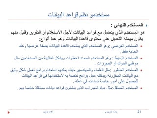 مستخدمو نظم قواعد البيانات 
المستخدم النهائي :  
هو المستخدم الذي يتعامل مع قواعد البيانات لأجل الاستعلام أو التقرير وقليل منهم 
يكون مهمته التعديل على محتوى قاعدة البيانات وهم عدة أنواع: 
المستخدم العرضي :وهو المستخدم الذي يستخدم قاعدة البيانات بصفة عرضية وعند  
الحاجة فقط . 
المستخدم البسيط : وهو المستخدم المحدد الخطوات ويشكل الغالبية من المستخدمين مثل  
موظفي البنوك أو الحجوزات . 
المستخدم المتطور :مثل العلماء والمهندسين حيث يمكنهم استخدام برامج تعمل بشكل وثيق  
مع البيانات المخزونة ويمكنه عمل برامج خاصة به لاستخدامها في قواعد البيانات 
للحصول على أمور خاصة تساعده في عمله . 
المستخدم المستقل:مثل جباة الضرائب الذين ينشئون قواعد بيانات مستقلة خاصة بهم .  
21 جامعة خضوري أ.فداء قرمش 
 