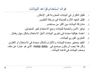 فوائد استخدام قواعد البيانات 
1. تقليل التكرار في البيانات المخزونة قدر الإمكان . 
2. تقليل الجهد اللازم للصيانة في مرحلة التطوير. 
3. مشاركة البيانات بين أكثر من مستخدم . 
4. توفير الأمن والحماية للبيانات ومنع الاستخدام لغير المخولين. 
5. اعتماد هيكلية محددة في تخزين البيانات لأجل الاستعلام بشكل سهل وفعال . 
6. التخزين الفوري للبيانات. 
7. التقيد بمعايير محددة للبيانات والالتزام بأشكال محددة في الاستعلام أو التقارير 
الذي هو عبارة عن ملف meta data وكل هذا يجب أن يكون موضح في 
وصف البيانات في قاعدة البيانات . 
22 جامعة خضوري أ.فداء قرمش 
 