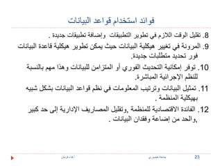 فوائد استخدام قواعد البيانات 
8. تقليل الوقت اللازم في تطوير التطبيقات وإضافة تطبيقات جديدة . 
9. المرونة في تغيير هيكلية البيانات حيث يمكن تطوير هيكلية قاعدة البيانات 
فور تحديد متطلبات جديدة. 
10 . توفر إمكانية التحديث الفوري أو المتزامن للبيانات وهذا مهم بالنسبة 
للنظم الإجرائية المباشرة. 
11 . تمثيل البيانات وترتيب المعلومات في نظم قواعد البيانات بشكل شبيه 
بهيكلية المنظمة . 
12 . الفائدة الاقتصادية للمنظمة ,وتقليل المصاريف الإدارية إلى حد كبير 
,والحد من إضاعة وفقدان البيانات . 
23 جامعة خضوري أ.فداء قرمش 
 