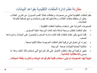 مقارنة نظم إدارة الملفات التقليدية بقواعد البيانات 
نظم الملفات التقليدية تعاني من صعوبات وإخفاقات فمثلا القسم المسؤول عن تقارير الطلاب 
يمكن أن يحتفظ بملفات الطلاب وعلاماتهم كما يقوم باستخدام برامج إضافية لطباعة 
العلامات . 
الصعوبات المترتبة على استخدام معالجة الملفات التقليدية : 
نظم الملفات تتطلب برمجة شاملة بأحد لغات البرمجة عالية المستوى .  
كلما اتسع وكبر نظام الملفات كلما كانت إدارته أصعب والحصول على البيانات واستردادها  
أصعب . 
إجراء أي تعديل في تركيبة نظم الملفات الموجودة ممكنة لكنها صعبة .  
إمكانية الحماية للبيانات صعبة البرمجة.  
تغيير تركيبة أي ملف تتطلب التعديل على كل البرامج التي تستخدم ذلك الملف وهذا ما  
يسمى بالاستقلالية الإنشائية . 
نتيجة لهذه الصعوبات تم تبني استخدام تقنية نظم قواعد البيانات وانتشرت بكافة المجالات . 
24 جامعة خضوري أ.فداء قرمش 
 