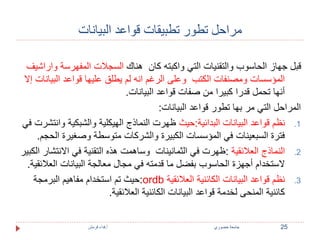 مراحل تطور تطبيقات قواعد البيانات 
قبل جهاز الحاسوب والتقنيات التي واكبته كان هناك السجلات المفهرسة واراشيف 
المؤسسات ومصنفات الكتب وعلى الرغم انه لم يطلق عليها قواعد البيانات إلا 
أنها تحمل قدرا كبيرا من صفات قواعد البيانات. 
المراحل التي مر بها تطور قواعد البيانات: 
1. نظم قواعد البيانات البدائية:حيث ظهرت النماذج الهيكلية والشبكية وانتشرت في 
فترة السبعينات في المؤسسات الكبيرة والشركات متوسطة وصغيرة الحجم. 
2. النماذج العلائقية :ظهرت في الثمانينات وساهمت هذه التقنية في الانتشار الكبير 
لاستخدام أجهزة الحاسوب بفضل ما قدمته في مجال معالجة البيانات العلائقية. 
حيث تم استخدام مفاهيم البرمجة :ordb 3. نظم قواعد البيانات الكائنية العلائقية 
كائنية المنحى لخدمة قواعد البيانات الكائنية العلائقية. 
25 جامعة خضوري أ.فداء قرمش 
 