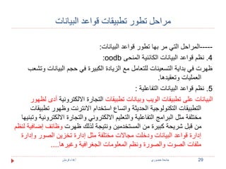 مراحل تطور تطبيقات قواعد البيانات 
-----المراحل التي مر بها تطور قواعد البيانات: 
:oodb 4. نظم قواعد البيانات الكائنية المنحى 
ظهرت في بداية التسعينات للتعامل مع الزيادة الكبيرة في حجم البيانات وتشعب 
العمليات وتعقيدها. 
5. نظم قواعد البيانات التفاعلية : 
البيانات على تطبيقات الويب وبيانات تطبيقات التجارة الالكترونية أدى لظهور 
التطبيقات التكنولوجية الحديثة واتساع استخدام الانترنت وظهور تطبيقات 
مختلفة مثل البرامج التفاعلية والتعليم الالكتروني والتجارة الالكترونية وتبنيها 
من قبل شريحة كبيرة من المستخدمين ونتيجة لذلك ظهرت وظائف إضافية لنظم 
إدارة قواعد البيانات ودخلت مجالات مختلفة مثل إدارة تخزين الصور وإدارة 
ملفات الصوت والصورة ونظم المعلومات الجغرافية وغيرها.... 
29 جامعة خضوري أ.فداء قرمش 
 