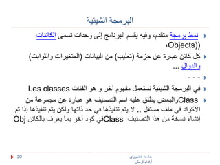 البرمجة الشيئية 
جامعة خضوري 
أ.فداء قرمش 
30 
نمط برمجة متقدم، وفيه يقسم البرنامج إلى وحدات تسمى الكائنات  
،Objects)( 
كل كائن عبارة عن حزمة )تعليب( من البيانات )المتغيرات والثوابت(  
والدوال ... 
- - -  
Les classes في البرمجة الشيئية نستعمل مفهوم آخر و هو الفئات  
والبعض يطلق عليه اسم التصنيف هو عبارة عن مجموعة من Class  
الأكواد في ملف مستقل .. لا يتم تنفيذها في حد ذاتها ولكن يتم تنفيذها إذا تم 
Obj في كود آخر بما يعرف بالكائن Class إنشاء نسخة من هذا التصنيف 
 