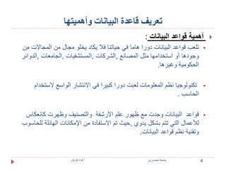 تعريف قاعدة البيانات وأهميتها 
أهمية قواعد البيانات :  
تلعب قواعد البيانات دورا هاما في حياتنا فلا يكاد يخلو مجال من المجالات من  
وجودها أو استخدامها مثل المصانع ,الشركات ,المستشفيات ,الجامعات ,الدوائر 
الحكومية وغيرها. 
تكنولوجيا نظم المعلومات لعبت دورا كبيرا في الانتشار الواسع لاستخدام  
الحاسب . 
قواعد البيانات وجدت مع ظهور علم الأرشفة والتصنيف وظهرت كانعكاس  
للأعمال التي تتم بشكل يدوي ,حيث تم الاستفادة من الإمكانات الهائلة للحاسوب 
وتقنية نظم قواعد البيانات. 
4 جامعة خضوري أ.فداء قرمش 
 