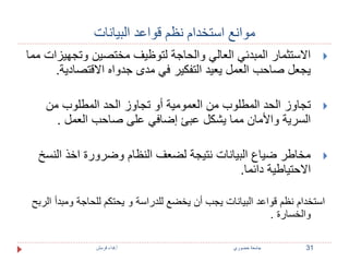 موانع استخدام نظم قواعد البيانات 
الاستثمار المبدئي العالي والحاجة لتوظيف مختصين وتجهيزات مما  
يجعل صاحب العمل يعيد التفكير في مدى جدواه الاقتصادية. 
تجاوز الحد المطلوب من العمومية أو تجاوز الحد المطلوب من  
السرية والأمان مما يشكل عبئ إضافي على صاحب العمل . 
مخاطر ضياع البيانات نتيجة لضعف النظام وضرورة اخذ النسخ  
الاحتياطية دائما. 
استخدام نظم قواعد البيانات يجب أن يخضع للدراسة و يحتكم للحاجة ومبدأ الربح 
والخسارة . 
31 جامعة خضوري أ.فداء قرمش 
 