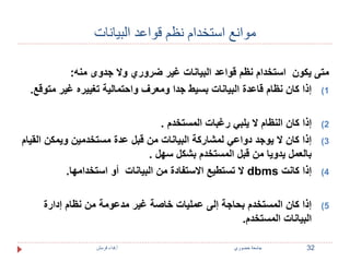 موانع استخدام نظم قواعد البيانات 
متى يكون استخدام نظم قواعد البيانات غير ضروري ولا جدوى منه: 
1) إذا كان نظام قاعدة البيانات بسيط جدا ومعرف واحتمالية تغييره غير متوقع. 
2) إذا كان النظام لا يلبي رغبات المستخدم . 
3) إذا كان لا يوجد دواعي لمشاركة البيانات من قبل عدة مستخدمين ويمكن القيام 
بالعمل يدويا من قبل المستخدم بشكل سهل . 
لا تستطيع الاستفادة من البيانات أو استخدامها. dbms 4) إذا كانت 
5) إذا كان المستخدم بحاجة إلى عمليات خاصة غير مدعومة من نظام إدارة 
البيانات المستخدم. 
32 جامعة خضوري أ.فداء قرمش 
 