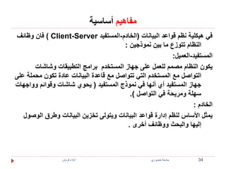 مفاهيم أساسية 
فان وظائف ( Client-Server في هيكلية نظم قواعد البيانات )الخادم-المستفيد 
النظام تتوزع ما بين نموذجين : 
المستفيد-العميل: 
يكون النظام مصمم للعمل على جهاز المستخدم برامج التطبيقات وشاشات 
التواصل مع المستخدم التي تتواصل مع قاعدة البيانات عادة تكون محملة على 
جهاز المستفيد أي أنها في نموذج المستفيد ) يحوي شاشات وقوائم وواجهات 
سهلة ومريحة في التواصل (. 
الخادم : 
يمثل الأساس لنظم إدارة قواعد البيانات ويتولى تخزين البيانات وطرق الوصول 
إليها والبحث ووظائف أخرى . 
34 جامعة خضوري أ.فداء قرمش 
 