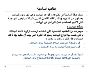 مفاهيم أساسية 
هناك صفة أساسية في نظم إدارة قواعد البيانات وهي أنها تزود البيانات  
بمستوى من التجريد وذلك بإخفاء تفاصيل تخزين البيانات والأمور البرمجية 
التي لا تهم المستخدم فصل البرامج عن البيانات . 
نماذج البيانات :  
مجموعة من المفاهيم الأساسية التي تستخدم لوصف تركيبة قاعدة البيانات  
والتي يقصد بها أنواع البيانات ومجوعة القيود التي يجب أن تتقيد بها قاعدة 
البيانات وهذه القيود يمكن أن تكون : 
قيود السلامة التي تحكم الحالات الصحيحة لقاعدة البيانات .  
قيود امن وحماية البيانات من سوء الاستعمال .  
غالبية نظم قواعد البيانات تضم مجموعة من العمليات الأساسية لتحديد الاسترجاع 
والتحديث على قاعدة البيانات وفقا لمفاهيم نموذج قاعدة البيانات . 
35 جامعة خضوري أ.فداء قرمش 
 