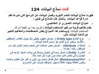 فئات نماذج البيانات 124 
ظهرت نماذج البيانات لتخدم التجريد وفصل البيانات عن البرامج التي تديرها نظم 
إدارة قواعد البيانات وتتمثل هذه النماذج في فئتين : 
1. نموذج البيانات التصوري أو المفاهيمي: 
يقدم مفاهيم قريبة من فهم المستخدم للبيانات ) قريب جدا من كيفية إدراك 
المستخدم للبيانات (ويستخدم هذا النموذج بعض المصطلحات والمفاهيم للتعبير 
عن قاعدة البيانات مثل: 
يعرض مفهوم حقيقي مثل جدول الطلاب ,الموظفين : ) Entity type ( 1. نوع الكائن 
, الأقسام ويعتبر نوع الكائن هو أساس قاعدة البيانات . 
تعرض بعض الصفات التي تصف وتحدد الكائن مثل اسم : )Attribute ( 2. الصفة 
الموظف, رقمه ,عنوانه .. 
أصغر وحدة في الجدول ويتمثل في بيانات السطر الواحد في : ) Entity ( 3. الكائن 
الجدول والتي تخص كائن محدد دون غيره مثل احمد مثلا. 
تمثل تفاعل متبادل بين اثنين أو أكثر مثل الطالب والمادة :(Relationship) 4. العلاقة 
وتكون العلاقة بينهما علاقة تسجيل ,الموظف يشرف على المشروع. 
36 جامعة خضوري أ.فداء قرمش 
 