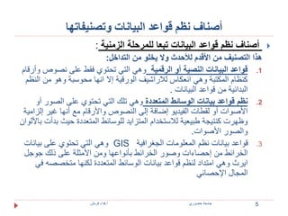 أصناف نظم قواعد البيانات وتصنيفاتها 
أصناف نظم قواعد البيانات تبعا للمرحلة الزمنية :  
هذا التصنيف من الأقدم للأحدث ولا يخلو من التداخل: 
1. قواعد البيانات النصية أو الرقمية وهي التي تحتوي فقط على نصوص وأرقام 
كنظام المكتبة وهي انعكاس للاراشيف الورقية إلا انها محوسبة وهو من النظم 
البدائية من قواعد البيانات . 
2. نظم قواعد بيانات الوسائط المتعددة وهي تلك التي تحتوي على الصور أو 
الأصوات أو لقطات الفيديو إضافة إلى النصوص والأرقام مع أنها غير إلزامية 
وظهرت كنتيجة طبيعية للاستخدام المتزايد للوسائط المتعددة حيث بدأت بالألوان 
والصور الأصوات. 
وهي التي تحتوي على بيانات GIS 3. قواعد بيانات نظم المعلومات الجغرافية 
الخرائط من إحصاءات وصور الخرائط بأنواعها ومن الأمثلة على ذلك جوجل 
ايرث وهي امتداد لنظم قواعد بيانات الوسائط المتعددة لكنها متخصصه في 
المجال الإحصائي 
5 جامعة خضوري أ.فداء قرمش 
 