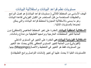 مستويات نظم قواعد البيانات واستقلالية البيانات 
الهدف الأساسي من المخطط الثلاثي ) مستويات قواعد البيانات( هو فصل البرامج 
والتطبيقات المستخدمة من قبل المستخدم عن الكيان الفيزيائي لقاعدة البيانات 
وهو ما يسمى بالاستقلالية المعيارية لمخطط قواعد البيانات والتي يمكن 
تحديدها بالمستويات التالية : 
الاستقلالية المنطقية للبيانات :المقدرة على تغير المخطط المفاهيمي )المنطقي( دون 
الحاجة لتغير المخططات الخارجية وبرامجها التطبيقية من نماذج وشاشات. 
الاستقلالية الفيزيائية للبيانات:هي المقدرة على التغيير في المستوى الداخلي 
)الفيزيائي( دون الحاجة لتغيير المستوى المنطقي ,فالذي يحدث عند التغيير 
بينها. )Mappings( بين المستويات فقط هو التغيير في التخطيط والاتصال 
فالمستويات العليا لا يحدث عليها أي تغيير )شاشات التواصل,برامج التطبيقات( 
47 
 