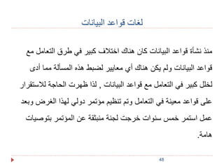 48 
لغات قواعد البيانات 
منذ نشأة قواعد البيانات كان هناك اختلاف كبير في طرق التعامل مع 
قواعد البيانات ولم يكن هناك أي معايير لضبط هذه المسألة مما أدى 
لخلل كبير في التعامل مع قواعد البيانات , لذا ظهرت الحاجة للاستقرار 
على قواعد معينة في التعامل وتم تنظيم مؤتمر دولي لهذا الغرض وبعد 
عمل استمر خمس سنوات خرجت لجنة منبثقة عن المؤتمر بتوصيات 
هامة. 
 