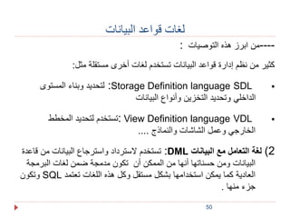 50 
لغات قواعد البيانات 
----من ابرز هذه التوصيات : 
كثير من نظم إدارة قواعد البيانات تستخدم لغات أخرى مستقلة مثل: 
لتحديد وبناء المستوى :Storage Definition language SDL  
الداخلي وتحديد التخزين وأنواع البيانات 
تستخدم لتحديد المخطط : View Definition language VDL  
الخارجي وعمل الشاشات والنماذج .... 
تستخدم لاسترداد واسترجاع البيانات من قاعدة :DML 2( لغة التعامل مع البيانات 
البيانات ومن حسناتها أنها من الممكن أن تكون مدمجة ضمن لغات البرمجة 
وتكون SQL العادية كما يمكن استخدامها بشكل مستقل وكل هذه اللغات تعتمد 
جزء منها . 
 