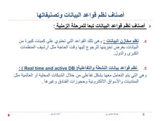 أصناف نظم قواعد البيانات وتصنيفاتها 
أصناف نظم قواعد البيانات تبعا للمرحلة الزمنية :  
4. نظم مخازن البيانات : وهي تلك القواعد التي تحتوي على كميات كبيرة من 
البيانات بغرض تخزينها للرجوع إليها وقت الحاجة مثل أرشيف المنظمات 
الكبرى والدول. 
: ) Real time and active DB ( 5. نظم قواعد بيانات النشطة والتفاعلية 
وهي التي يتم التعامل معها بشكل تفاعلي من خلال الشبكات المحلية أو العالمية مثل 
المنتديات والأسواق الالكترونية وحجوزات الفنادق وغيرها . 
6 جامعة خضوري أ.فداء قرمش 
 