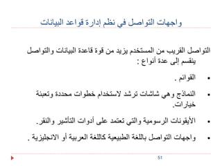 واجهات التواصل في نظم إدارة قواعد البيانات 
التواصل القريب من المستخدم يزيد من قوة قاعدة البيانات والتواصل 
ينقسم إلى عدة أنواع : 
51 
القوائم .  
النماذج وهي شاشات ترشد لاستخدام خطوات محددة وتعبئة  
خيارات. 
الأيقونات الرسومية والتي تعتمد على أدوات التأشير والنقر.  
واجهات التواصل باللغة الطبيعية كاللغة العربية أو الانجليزية .  
 