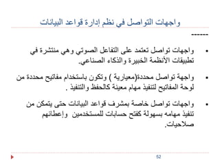 واجهات التواصل في نظم إدارة قواعد البيانات 
52 
------ 
واجهات تواصل تعتمد على التفاعل الصوتي وهي منتشرة في  
تطبيقات الأنظمة الخبيرة والذكاء الصناعي. 
واجهة تواصل محددة)معيارية ( وتكون باستخدام مفاتيح محددة من  
لوحة المفاتيح لتنفيذ مهام معينة كالحفظ والتنفيذ . 
واجهات تواصل خاصة بمشرف قواعد البيانات حتى يتمكن من  
تنفيذ مهامه بسهولة كفتح حسابات للمستخدمين وإعطائهم 
صلاحيات. 
 