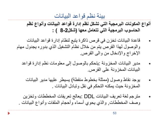 53 
بيئة نظم قواعد البيانات 
أنواع المكونات البرمجية التي تشكل نظم إدارة قواعد البيانات وأنواع نظم 
: ( 8- الحاسوب البرمجية التي تتعامل معها (شكل 2 
قاعدة البيانات تخزن في قرص ذاكرة يتبع لنظام إدارة قواعد البيانات  
والوصول لهذا القرص يتم من خلال نظام التشغيل الذي بدوره يجدول مهام 
الإخراج والإدخال من والى القرص. 
مدير البيانات المخزونة :يتحكم بالوصول إلى معلومات نظم إدارة قواعد  
البيانات المخزونة على القرص. 
يوجد نقاط وصول )ممثلة بخطوط منقطة( يسيطر عليها مدير البيانات  
المخزونة حيث يمكنه التحكم في نقل وتبادل البيانات . 
يعالج تعريفات المخططات وتخزين : DDL مترجم لغة تعريف البيانات  
وصف المخططات, والذي يحوي أسماء وأحجام الملفات وأنواع البيانات . 
 