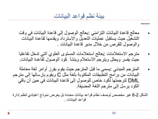 54 
بيئة نظم قواعد البيانات 
----- 
معالج قاعدة البيانات التزامني :يعالج الوصول إلى قاعدة البيانات في وقت  
التشغيل حيث يستقبل عمليات التعديل والاسترداد ويقدمها لقاعدة البيانات 
والوصول للقرص من خلال مدير قاعدة البيانات . 
مترجم الاستعلامات :يعالج استعلامات المستوى العلوي التي تدخل تفاعليا  
حيث يفسر ويحلل ويترجم الاستعلام وينشأ كود الوصول لقاعدة البيانات. 
المترجم المبدئي :يسمى ما قبل المترجم حيث يقوم بفرز أوامر لغة معاملة  
ويقوم بإرسالها إلى مترجم C البيانات من برامج التطبيقات المكتوبة بلغة مثل 
لترجمتها لكود خاص للوصول إلى قاعدة البيانات في حين أن باقي DML 
الكود يرسل إلى مترجم اللغة المضيفة. 
8 غير مخصص لوصف نظام قواعد بيانات محددة بل يعرض نموذج اعتيادي لنظم إدارة - الشكل 2 
قواعد البيانات . 
 