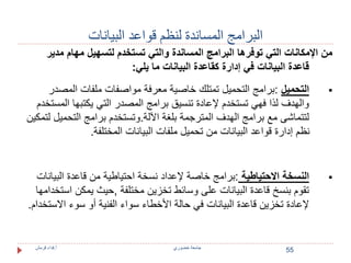 55 
البرامج المساندة لنظم قواعد البيانات 
من الإمكانات التي توفرها البرامج المساندة والتي تستخدم لتسهيل مهام مدير 
قاعدة البيانات في إدارة كقاعدة البيانات ما يلي: 
التحميل :برامج التحميل تمتلك خاصية معرفة مواصفات ملفات المصدر  
والهدف لذا فهي تستخدم لإعادة تنسيق برامج المصدر التي يكتبها المستخدم 
لتتماشى مع برامج الهدف المترجمة بلغة الآلة.وتستخدم برامج التحميل لتمكين 
نظم إدارة قواعد البيانات من تحميل ملفات البيانات المختلفة. 
النسخة الاحتياطية :برامج خاصة لإعداد نسخة احتياطية من قاعدة البيانات  
تقوم بنسخ قاعدة البيانات على وسائط تخزين مختلفة ,حيث يمكن استخدامها 
لإعادة تخزين قاعدة البيانات في حالة الأخطاء سواء الفنية أو سوء الاستخدام. 
جامعة خضوري أ.فداء قرمش 
 